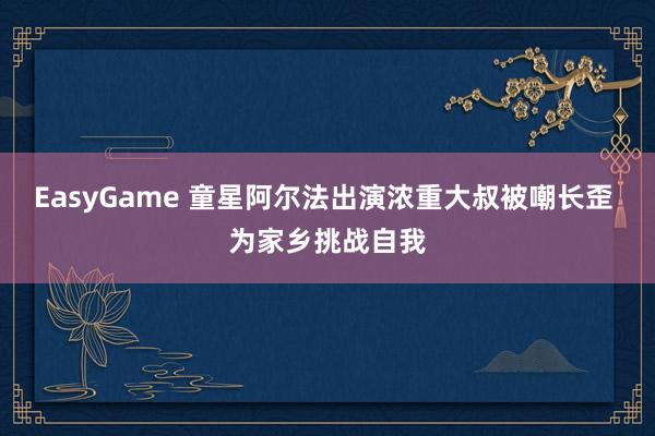 EasyGame 童星阿尔法出演浓重大叔被嘲长歪 为家乡挑战自我
