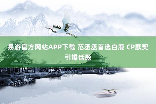 易游官方网站APP下载 范丞丞首选白鹿 CP默契引爆话题