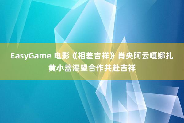 EasyGame 电影《相差吉祥》肖央阿云嘎娜扎黄小蕾渴望合作共赴吉祥