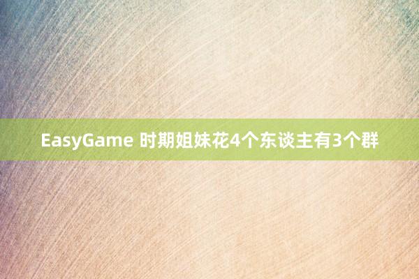 EasyGame 时期姐妹花4个东谈主有3个群