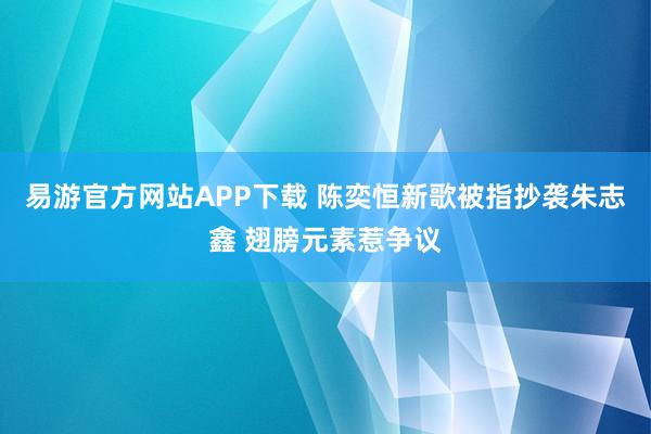 易游官方网站APP下载 陈奕恒新歌被指抄袭朱志鑫 翅膀元素惹争议