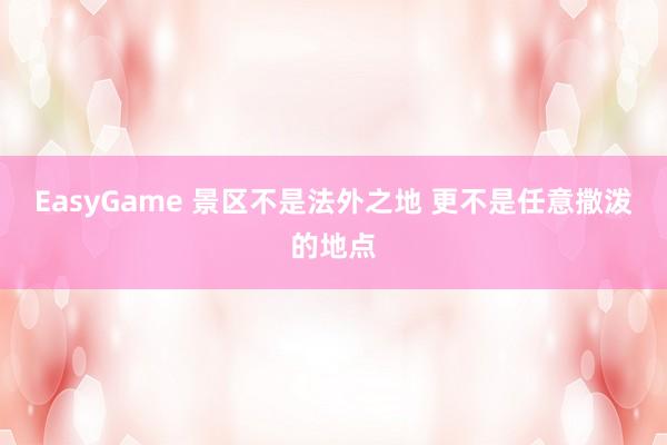EasyGame 景区不是法外之地 更不是任意撒泼的地点