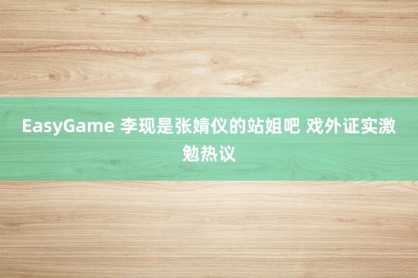EasyGame 李现是张婧仪的站姐吧 戏外证实激勉热议