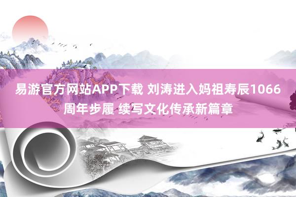 易游官方网站APP下载 刘涛进入妈祖寿辰1066周年步履 续写文化传承新篇章