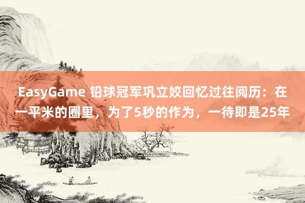 EasyGame 铅球冠军巩立姣回忆过往阅历：在一平米的圈里，为了5秒的作为，一待即是25年