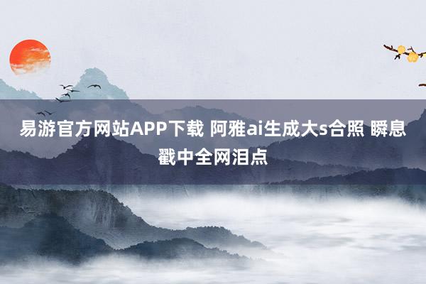 易游官方网站APP下载 阿雅ai生成大s合照 瞬息戳中全网泪点
