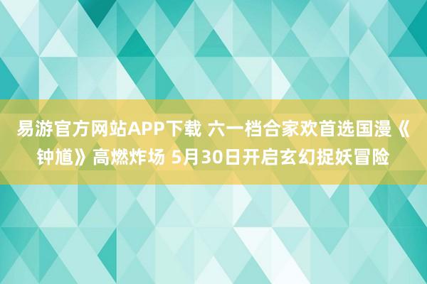 易游官方网站APP下载 六一档合家欢首选国漫《钟馗》高燃炸场 5月30日开启玄幻捉妖冒险
