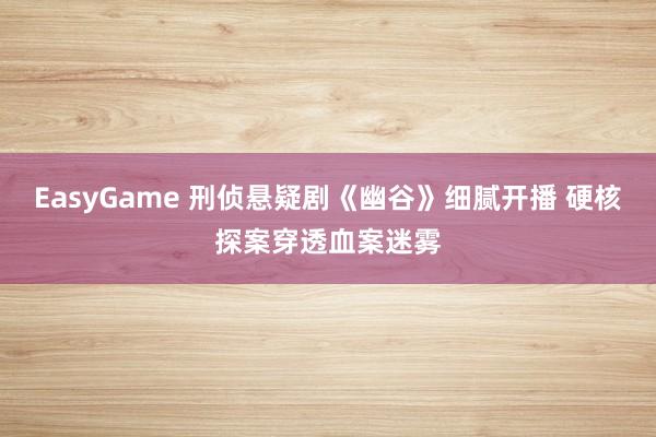 EasyGame 刑侦悬疑剧《幽谷》细腻开播 硬核探案穿透血案迷雾