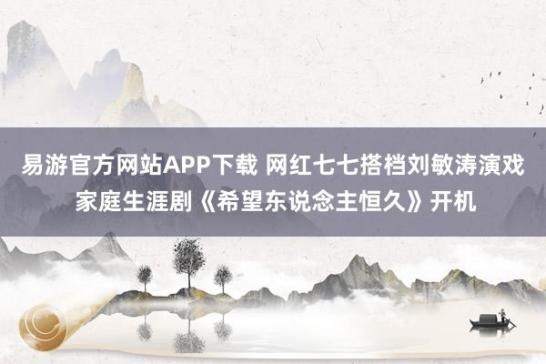 易游官方网站APP下载 网红七七搭档刘敏涛演戏 家庭生涯剧《希望东说念主恒久》开机
