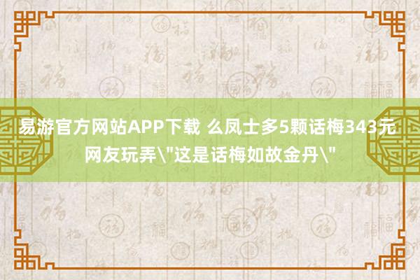 易游官方网站APP下载 么凤士多5颗话梅343元 网友玩弄＂这是话梅如故金丹＂