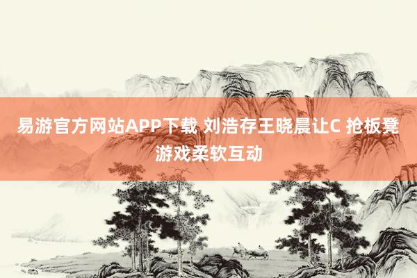 易游官方网站APP下载 刘浩存王晓晨让C 抢板凳游戏柔软互动