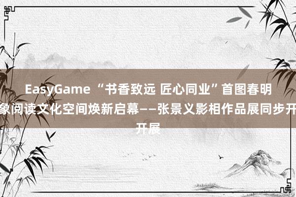 EasyGame “书香致远 匠心同业”首图春明印象阅读文化空间焕新启幕——张景义影相作品展同步开展