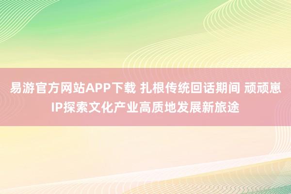 易游官方网站APP下载 扎根传统回话期间 顽顽崽IP探索文化产业高质地发展新旅途