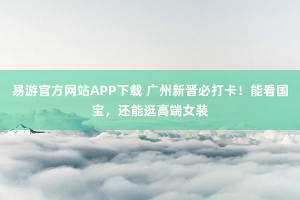 易游官方网站APP下载 广州新晋必打卡！能看国宝，还能逛高端女装
