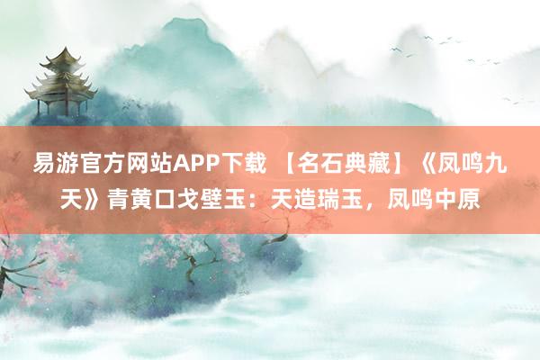 易游官方网站APP下载 【名石典藏】《凤鸣九天》青黄口戈壁玉：天造瑞玉，凤鸣中原
