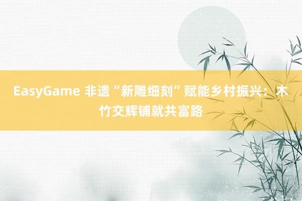 EasyGame 非遗“新雕细刻”赋能乡村振兴：木竹交辉铺就共富路