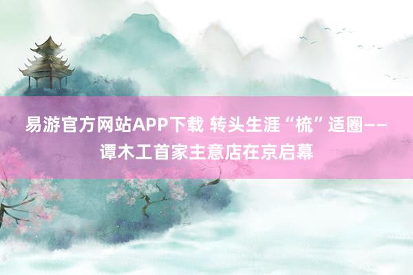 易游官方网站APP下载 转头生涯“梳”适圈——谭木工首家主意店在京启幕