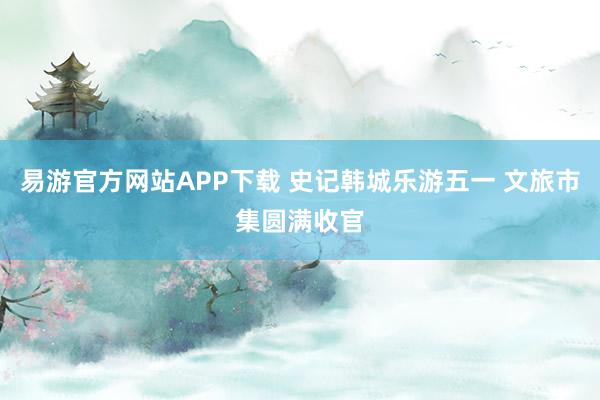 易游官方网站APP下载 史记韩城乐游五一 文旅市集圆满收官