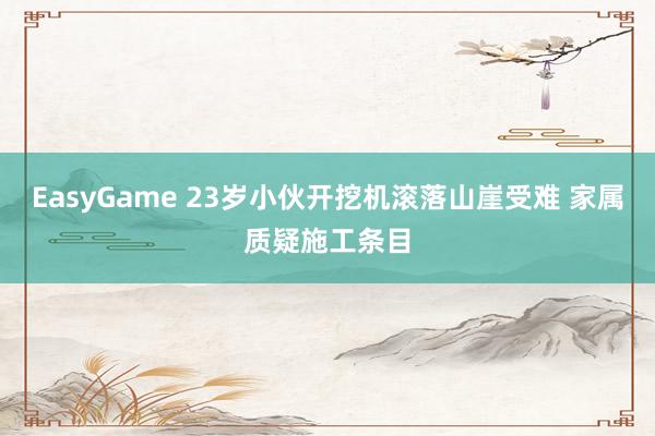 EasyGame 23岁小伙开挖机滚落山崖受难 家属质疑施工条目