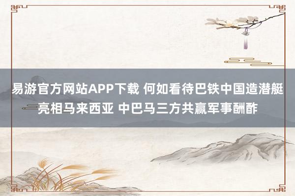 易游官方网站APP下载 何如看待巴铁中国造潜艇亮相马来西亚 中巴马三方共赢军事酬酢