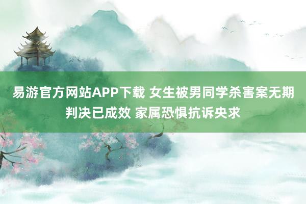 易游官方网站APP下载 女生被男同学杀害案无期判决已成效 家属恐惧抗诉央求