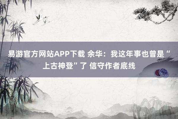 易游官方网站APP下载 余华：我这年事也曾是“上古神登”了 信守作者底线