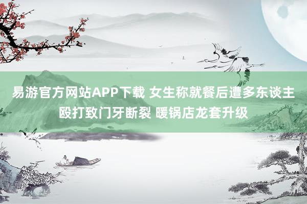 易游官方网站APP下载 女生称就餐后遭多东谈主殴打致门牙断裂 暖锅店龙套升级
