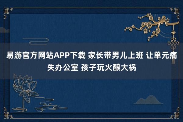 易游官方网站APP下载 家长带男儿上班 让单元痛失办公室 孩子玩火酿大祸