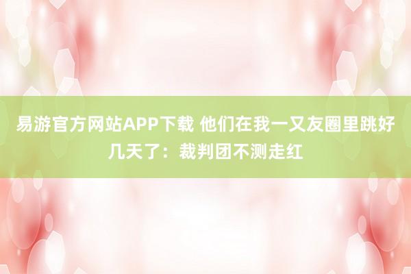 易游官方网站APP下载 他们在我一又友圈里跳好几天了:裁判团不测走红
