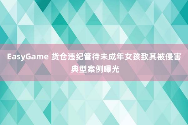 EasyGame 货仓违纪管待未成年女孩致其被侵害 典型案例曝光