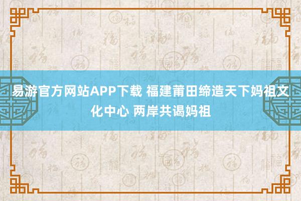 易游官方网站APP下载 福建莆田缔造天下妈祖文化中心 两岸共谒妈祖