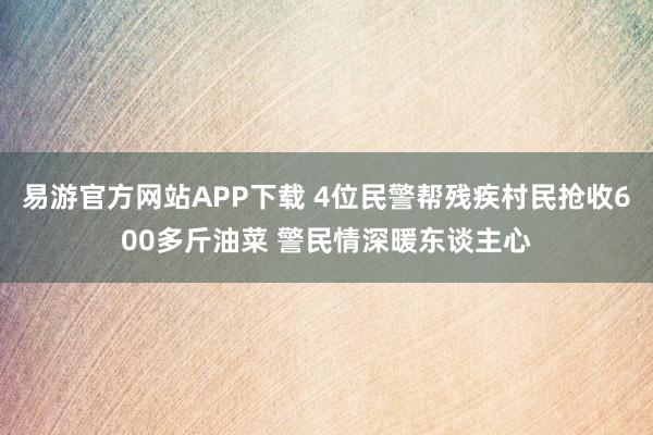 易游官方网站APP下载 4位民警帮残疾村民抢收600多斤油菜 警民情深暖东谈主心