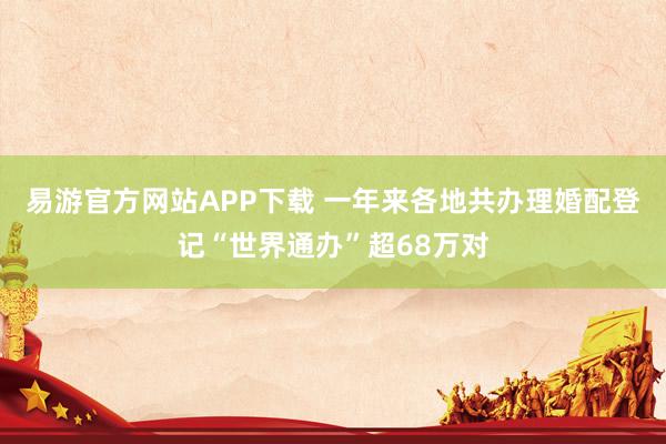 易游官方网站APP下载 一年来各地共办理婚配登记“世界通办”超68万对