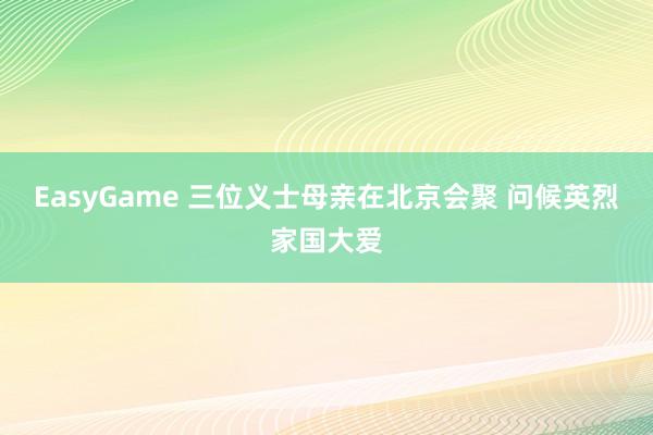 EasyGame 三位义士母亲在北京会聚 问候英烈家国大爱