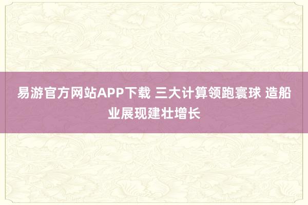 易游官方网站APP下载 三大计算领跑寰球 造船业展现建壮增长