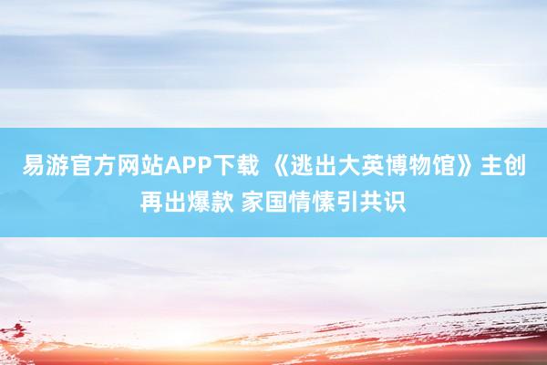 易游官方网站APP下载 《逃出大英博物馆》主创再出爆款 家国情愫引共识