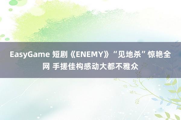EasyGame 短剧《ENEMY》“见地杀”惊艳全网 手搓佳构感动大都不雅众