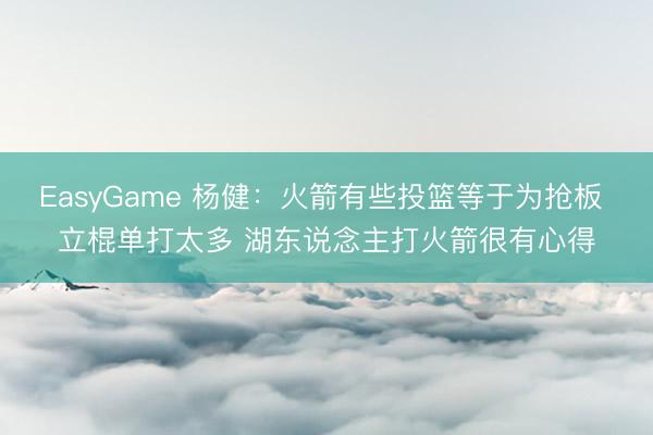 EasyGame 杨健：火箭有些投篮等于为抢板 立棍单打太多 湖东说念主打火箭很有心得