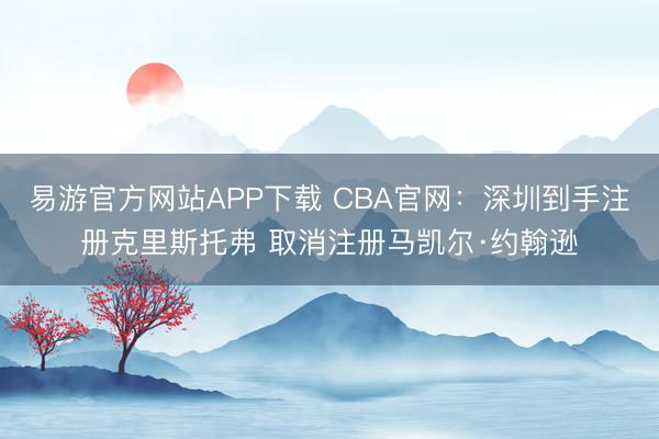 易游官方网站APP下载 CBA官网：深圳到手注册克里斯托弗 取消注册马凯尔·约翰逊