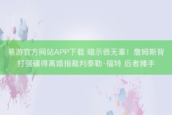易游官方网站APP下载 暗示很无辜！詹姆斯背打强碾得离婚指裁判泰勒·福特 后者摊手