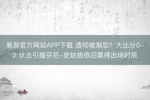 易游官方网站APP下载 透彻被渐忘？大比分0-2 伏击引援芬尼-史姑娘依旧莫得出场时辰