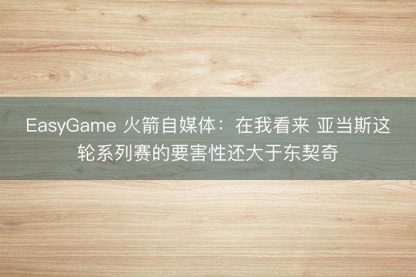 EasyGame 火箭自媒体：在我看来 亚当斯这轮系列赛的要害性还大于东契奇