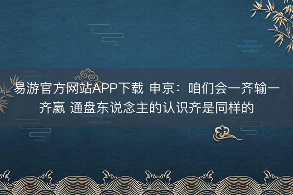 易游官方网站APP下载 申京：咱们会一齐输一齐赢 通盘东说念主的认识齐是同样的