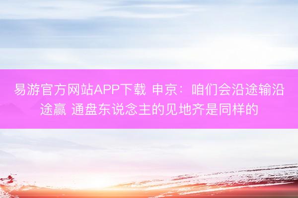 易游官方网站APP下载 申京：咱们会沿途输沿途赢 通盘东说念主的见地齐是同样的