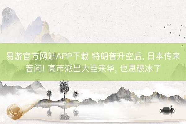 易游官方网站APP下载 特朗普升空后, 日本传来音问! 高市派出大臣来华, 也思破冰了
