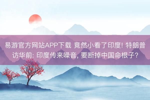 易游官方网站APP下载 竟然小看了印度! 特朗普访华前: 印度传来噪音, 要断掉中国命根子?