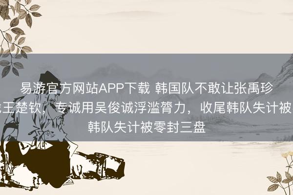 易游官方网站APP下载 韩国队不敢让张禹珍一单迎战王楚钦，专诚用吴俊诚浮滥膂力，收尾韩队失计被零封三盘