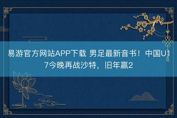 易游官方网站APP下载 男足最新音书!中国U17今晚再战沙特,旧年赢2