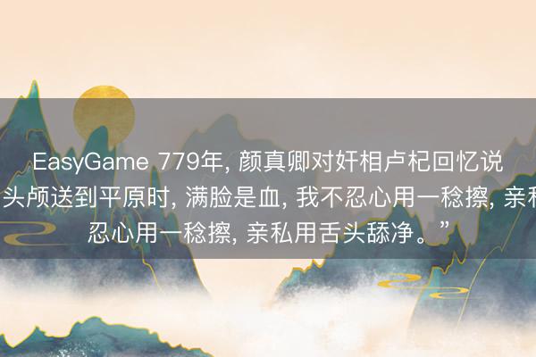 EasyGame 779年, 颜真卿对奸相卢杞回忆说: “昔时你父亲的头颅送到平原时, 满脸是血, 我不忍心用一稔擦, 亲私用舌头舔净。”