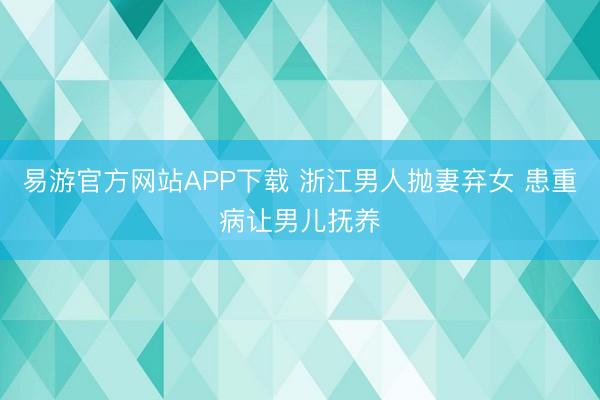 易游官方网站APP下载 浙江男人抛妻弃女 患重病让男儿抚养